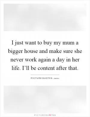 I just want to buy my mum a bigger house and make sure she never work again a day in her life. I’ll be content after that Picture Quote #1