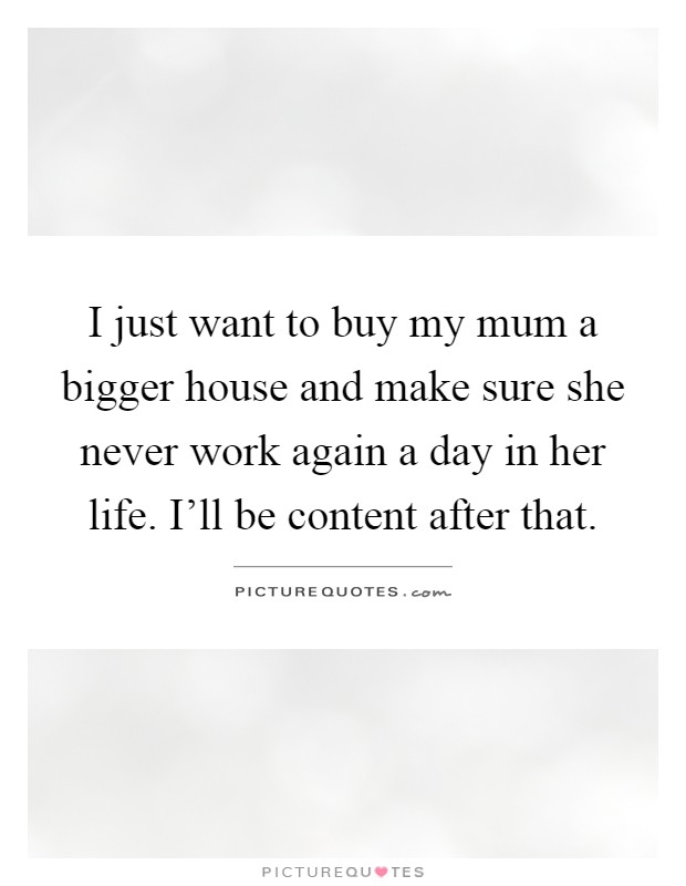 I just want to buy my mum a bigger house and make sure she never work again a day in her life. I'll be content after that Picture Quote #1