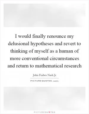 I would finally renounce my delusional hypotheses and revert to thinking of myself as a human of more conventional circumstances and return to mathematical research Picture Quote #1
