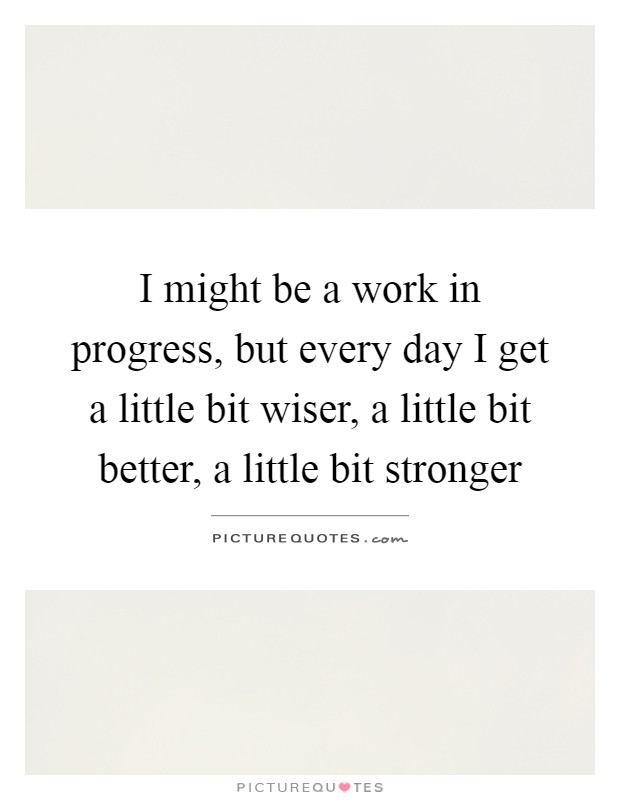 I might be a work in progress, but every day I get a little bit wiser, a little bit better, a little bit stronger Picture Quote #1