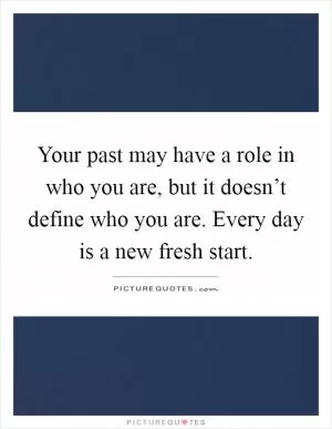 Your past may have a role in who you are, but it doesn’t define who you are. Every day is a new fresh start Picture Quote #1