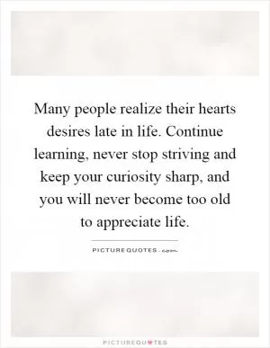Many people realize their hearts desires late in life. Continue learning, never stop striving and keep your curiosity sharp, and you will never become too old to appreciate life Picture Quote #1