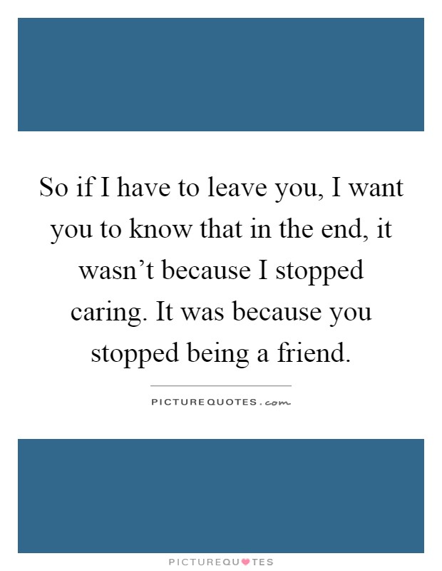 So if I have to leave you, I want you to know that in the end, it wasn't because I stopped caring. It was because you stopped being a friend Picture Quote #1