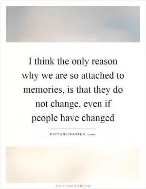 I think the only reason why we are so attached to memories, is that they do not change, even if people have changed Picture Quote #1