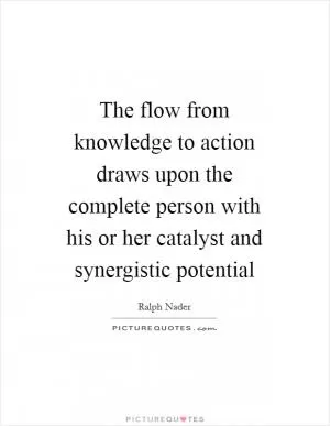 The flow from knowledge to action draws upon the complete person with his or her catalyst and synergistic potential Picture Quote #1