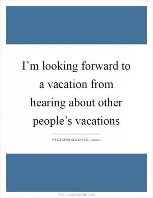 I’m looking forward to a vacation from hearing about other people’s vacations Picture Quote #1