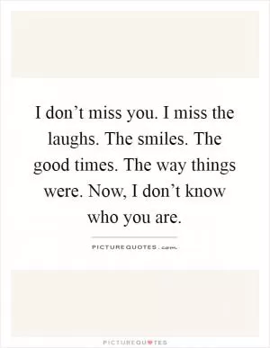 I don’t miss you. I miss the laughs. The smiles. The good times. The way things were. Now, I don’t know who you are Picture Quote #1