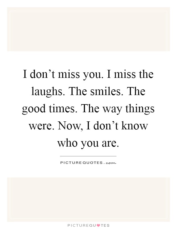 I don't miss you. I miss the laughs. The smiles. The good times. The way things were. Now, I don't know who you are Picture Quote #1