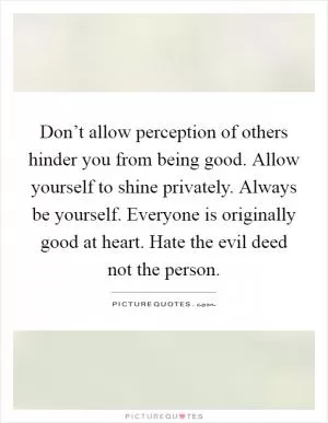 Don’t allow perception of others hinder you from being good. Allow yourself to shine privately. Always be yourself. Everyone is originally good at heart. Hate the evil deed not the person Picture Quote #1