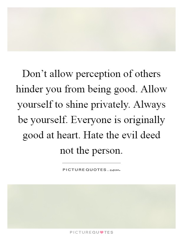 Don't allow perception of others hinder you from being good. Allow yourself to shine privately. Always be yourself. Everyone is originally good at heart. Hate the evil deed not the person Picture Quote #1