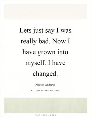 Lets just say I was really bad. Now I have grown into myself. I have changed Picture Quote #1