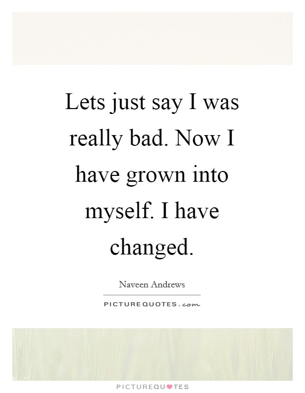Lets just say I was really bad. Now I have grown into myself. I have changed Picture Quote #1