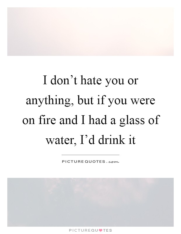 I don't hate you or anything, but if you were on fire and I had a glass of water, I'd drink it Picture Quote #1