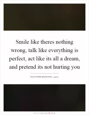 Smile like theres nothing wrong, talk like everything is perfect, act like its all a dream, and pretend its not hurting you Picture Quote #1