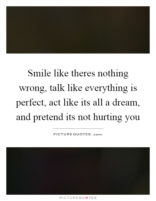 Smile like theres nothing wrong, talk like everything is perfect, act like its all a dream, and pretend its not hurting you Picture Quote #1