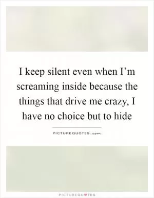 I keep silent even when I’m screaming inside because the things that drive me crazy, I have no choice but to hide Picture Quote #1