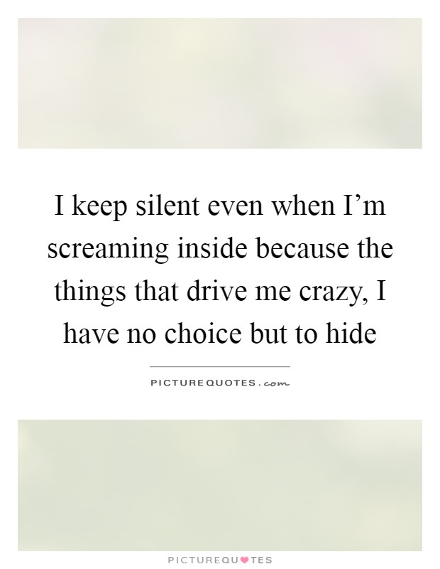 I keep silent even when I'm screaming inside because the things that drive me crazy, I have no choice but to hide Picture Quote #1