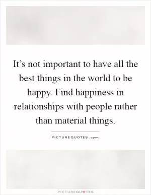 It’s not important to have all the best things in the world to be happy. Find happiness in relationships with people rather than material things Picture Quote #1