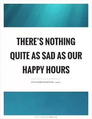 There’s nothing quite as sad as our happy hours Picture Quote #1