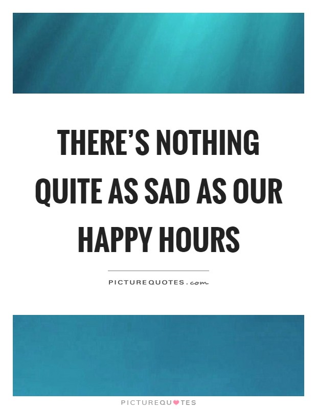 There's nothing quite as sad as our happy hours Picture Quote #1