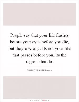 People say that your life flashes before your eyes before you die, but theyre wrong. Its not your life that passes before you, its the regrets that do Picture Quote #1