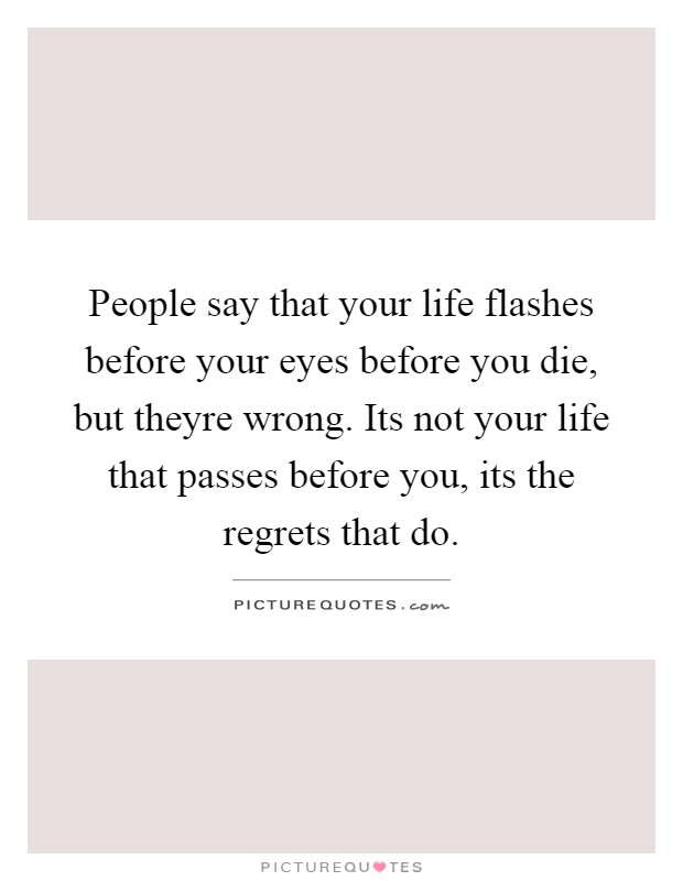 People say that your life flashes before your eyes before you die, but theyre wrong. Its not your life that passes before you, its the regrets that do Picture Quote #1