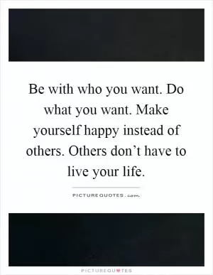 Be with who you want. Do what you want. Make yourself happy instead of others. Others don’t have to live your life Picture Quote #1