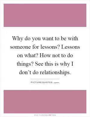 Why do you want to be with someone for lessons? Lessons on what? How not to do things? See this is why I don’t do relationships Picture Quote #1
