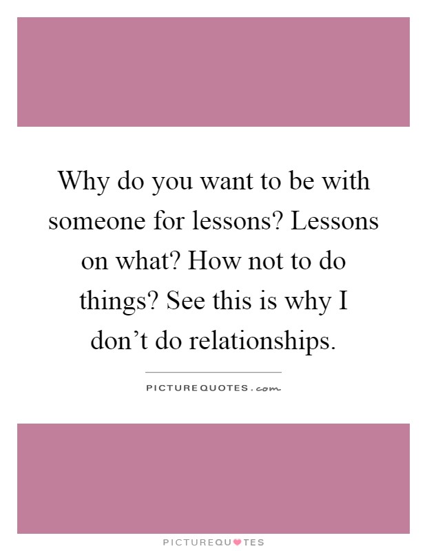 Why do you want to be with someone for lessons? Lessons on what? How not to do things? See this is why I don't do relationships Picture Quote #1