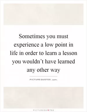 Sometimes you must experience a low point in life in order to learn a lesson you wouldn’t have learned any other way Picture Quote #1