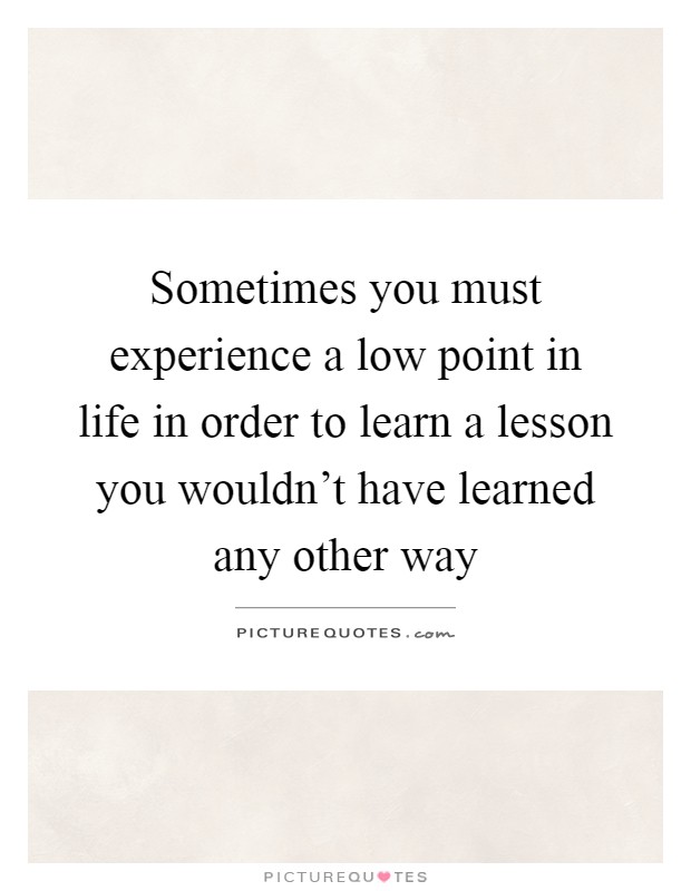Sometimes you must experience a low point in life in order to learn a lesson you wouldn't have learned any other way Picture Quote #1