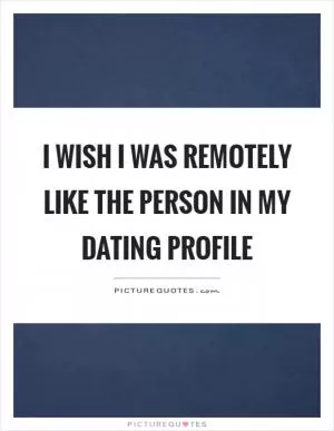 I wish I was remotely like the person in my dating profile Picture Quote #1