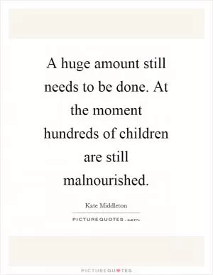 A huge amount still needs to be done. At the moment hundreds of children are still malnourished Picture Quote #1
