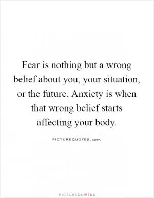 Fear is nothing but a wrong belief about you, your situation, or the future. Anxiety is when that wrong belief starts affecting your body Picture Quote #1