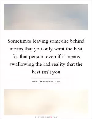 Sometimes leaving someone behind means that you only want the best for that person, even if it means swallowing the sad reality that the best isn’t you Picture Quote #1