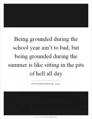 Being grounded during the school year ain’t to bad, but being grounded during the summer is like sitting in the pits of hell all day Picture Quote #1