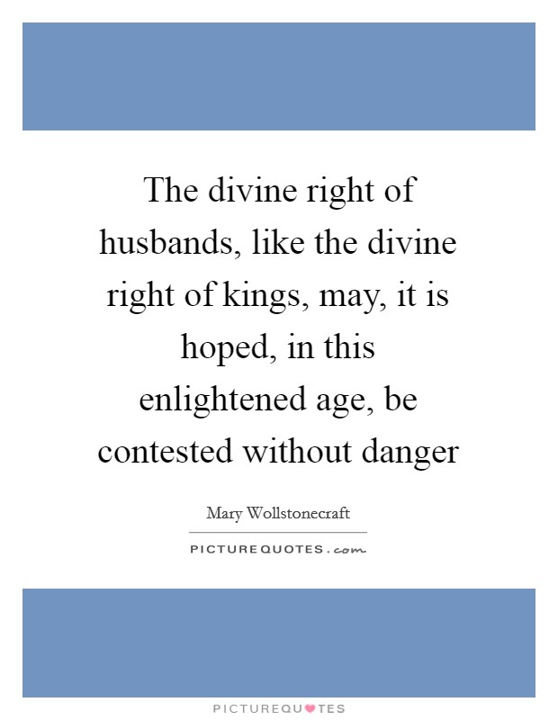 The divine right of husbands, like the divine right of kings, may, it is hoped, in this enlightened age, be contested without danger Picture Quote #1