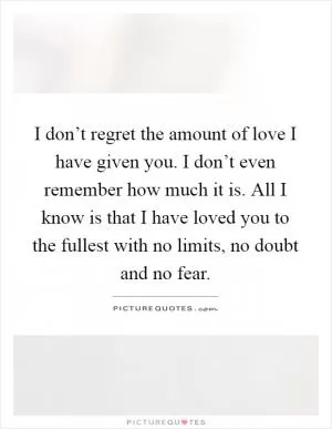 I don’t regret the amount of love I have given you. I don’t even remember how much it is. All I know is that I have loved you to the fullest with no limits, no doubt and no fear Picture Quote #1