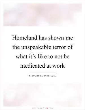 Homeland has shown me the unspeakable terror of what it’s like to not be medicated at work Picture Quote #1