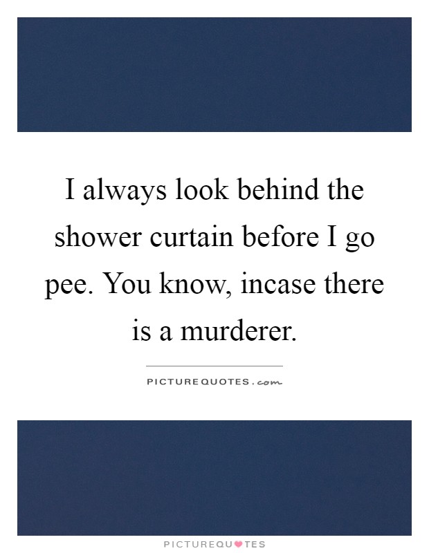 I always look behind the shower curtain before I go pee. You know, incase there is a murderer Picture Quote #1