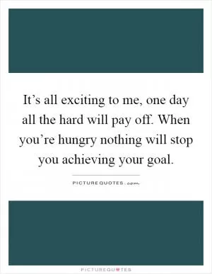 It’s all exciting to me, one day all the hard will pay off. When you’re hungry nothing will stop you achieving your goal Picture Quote #1