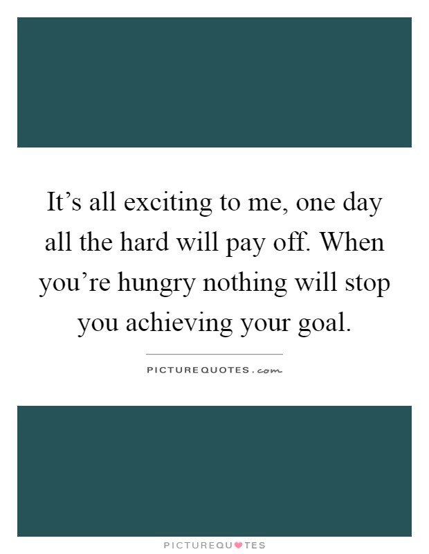 It's all exciting to me, one day all the hard will pay off. When you're hungry nothing will stop you achieving your goal Picture Quote #1