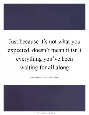 Just because it’s not what you expected, doesn’t mean it isn’t everything you’ve been waiting for all along Picture Quote #1