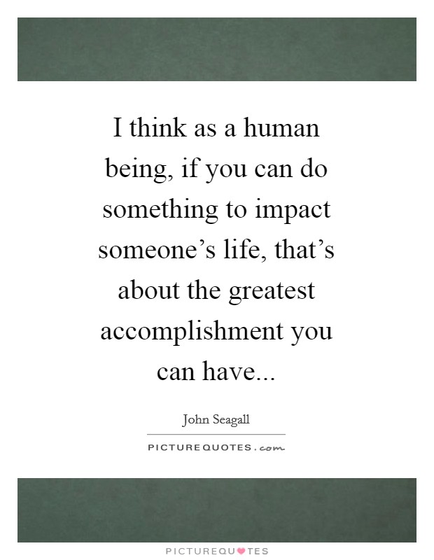 I think as a human being, if you can do something to impact someone's life, that's about the greatest accomplishment you can have Picture Quote #1