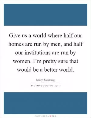 Give us a world where half our homes are run by men, and half our institutions are run by women. I’m pretty sure that would be a better world Picture Quote #1