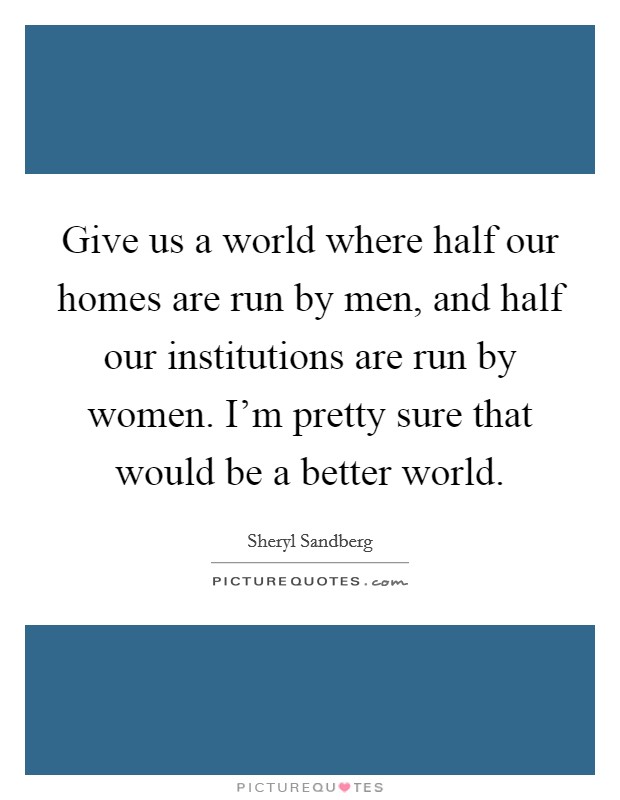 Give us a world where half our homes are run by men, and half our institutions are run by women. I'm pretty sure that would be a better world Picture Quote #1
