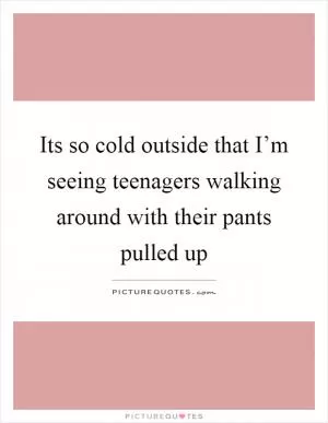 Its so cold outside that I’m seeing teenagers walking around with their pants pulled up Picture Quote #1