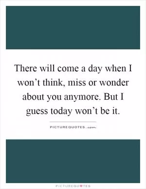 There will come a day when I won’t think, miss or wonder about you anymore. But I guess today won’t be it Picture Quote #1