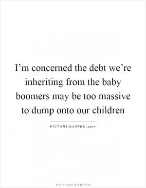 I’m concerned the debt we’re inheriting from the baby boomers may be too massive to dump onto our children Picture Quote #1