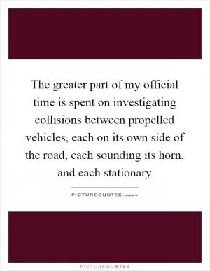 The greater part of my official time is spent on investigating collisions between propelled vehicles, each on its own side of the road, each sounding its horn, and each stationary Picture Quote #1
